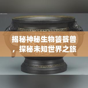 揭秘神秘生物饕餮獸，探秘未知世界之旅